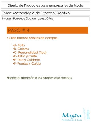 Tema: Metodología del Proceso Creativo
Diseño de Productos para empresarios de Moda
Imagen Personal: Guardarropas básico
PASO # 4
• Crea buenos hábitos de compra
•A- Talla
•B- Colores
•C- Personalidad (Tipo)
•D- Estilo y Corte
•E- Tela y Cuidado
•F- Prueba y Caída
•Especial atención a los piropos que recibes
 