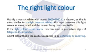 The right light colour
Usually a neutral white with about 5000–6000 K is chosen, as this is
most similar to sunlight (neutral white). Our eyes perceive this light
colour as accustomed and the human being reacts neutrally.
If the light colour is too warm, this can lead to premature signs of
fatigue in the inspector.
A light colour that is too cold also appears to be unfamiliar or annoying.
9/12/2019 Knowledge isn’t power until it is applied, we learn you to apply. 6
 