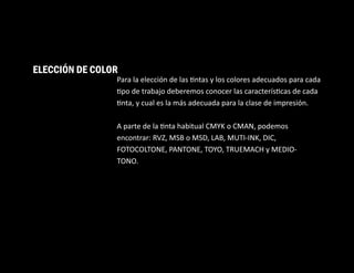 Para la elección de las ntas y los colores adecuados para cada
po de trabajo deberemos conocer las caracterís cas de cada
nta, y cual es la más adecuada para la clase de impresión.
A parte de la nta habitual CMYK o CMAN, podemos
encontrar: RVZ, MSB o MSD, LAB, MUTI-INK, DIC,
FOTOCOLTONE, PANTONE, TOYO, TRUEMACH y MEDIO-
TONO.
ELECCIÓN DE COLOR
 