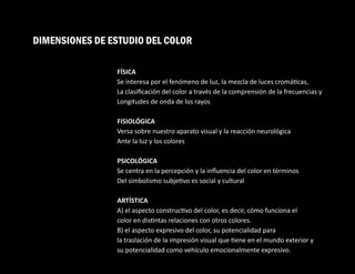 DIMENSIONES DE ESTUDIO DEL COLOR
FÍSICA
Se interesa por el fenómeno de luz, la mezcla de luces cromá cas,
La clasiﬁcación del color a través de la comprensión de la frecuencias y
Longitudes de onda de los rayos
FISIOLÓGICA
Versa sobre nuestro aparato visual y la reacción neurológica
Ante la luz y los colores
PSICOLÓGICA
Se centra en la percepción y la inﬂuencia del color en términos
Del simbolismo subje vo es social y cultural
ARTÍSTICA
A) el aspecto construc vo del color, es decir, cómo funciona el
color en dis ntas relaciones con otros colores.
B) el aspecto expresivo del color, su potencialidad para
la traslación de la impresión visual que ene en el mundo exterior y
su potencialidad como vehículo emocionalmente expresivo.
 