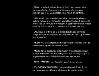 - RGB es la síntesis adi va, la suma de los tres colores, dan
como resultado el blanco y se u liza normalmente para
trabajos que serán visualizados únicamente en pantalla.
- MSB o HSD es otro modo matemá co de calcular el color,
trabaja en base a los conceptos Ma z (Color actual), Saturación
(Pureza de un color, cuanto más grises con ene un color, menor
es su saturación.) y Brillo (Claridad-oscuridad en el color).
- LAB, sigue el criterio de la luminosidad, trabaja entre los
rangos de colores: 1 (que va del rojo al verde) y el 2 (que va del
azul al amarillo).
- MULTI-INK, este sistema permite conseguir cualquier color de
cuatricromía a par r de colores planos.
- MEDIO-TONO descompone la imagen en conﬁguraciones de
puntos de tamaño variable. Este proceso se realiza para que la
impresión de la tonalidad de los colores, sea posible.
- TOYO y PANTONE, son dos catálogos de ntas planas.
- FOCOLTONE o TRUEMATCH, es un catálogo de 750 colores
con tonos conseguibles por el sistema de cuatricromía.
 