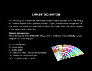 Actualmente, para la impresión de trabajos profesionales se emplean tonos PANTONE, y
si a su vez se emplea la nta y el color acorde a la gama, los resultados son óp mos. De
esta forma, si se quiere imprimir desde otro lugar, los colores serán exactamente iguales,
ya que hablamos de colores ﬁjos.
Clases de gama pantone
Dentro de la gama de las ntas PANTONE, podemos encontrar de diferentes pos, cada
una para cada clase de papel.
U = uncoated paper
C = coated paper
M = ma e paper
CV = computer video (electronic simula on)
CVU = computer video - uncoated
CVC = computer video - coated
GAMA DE TONOS PANTONE
 