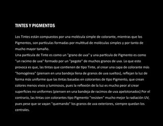 Los Tintes están compuestos por una molécula simple de colorante, mientras que los
Pigmentos, son par culas formadas por mul tud de moléculas simples y por tanto de
mucho mayor tamaño.
Una par cula de Tinte es como un "grano de uva" y una par cula de Pigmento es como
"un racimo de uva" formado por un "pegote" de muchos granos de uva. Lo que esto
provoca es que, las ntas que con enen de po Tinte, al crear una capa de colorante más
"homogénea" (piensen en una bandeja llena de granos de uva sueltos), reﬂejan la luz de
forma más uniforme que las ntas basadas en colorantes de po Pigmento, que crean
colores menos vivos y luminosos, pues la reﬂexión de la luz es mucho peor al crear
superﬁcies no uniformes (piensen en una bandeja de racimos de uva apelotonados) Por el
contrario, las ntas con colorantes po Pigmento "resisten" mucho mejor la radiación UV,
pues pese que se vayan "quemando" los granos de uva exteriores, siempre quedan los
centrales.
TINTES Y PIGMENTOS
 