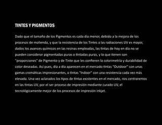 Dado que el tamaño de los Pigmentos es cada día menor, debido a la mejora de los
procesos de molienda, y que la resistencia de los Tintes a las radiaciones UV es mayor,
dados los avances químicos en las resinas empleadas, las ntas de hoy en día no se
pueden considerar pigmentadas puras o ntadas puras, y lo que enen son
"proporciones" de Pigmento y de Tinte que les conﬁeren la colorimetría y durabilidad de
color deseadas. Así pues, día a día aparecen en el mercado ntas "Outdoor" con unas
gamas cromá cas impresionantes, o ntas "lndoor" con una resistencia cada vez más
elevada. Una vez aclarados los pos de ntas existentes en el mercado, nos centraremos
en las ntas UV, por el ser proceso de impresión mediante curado UV, el
tecnológicamente mejor de los procesos de impresión inkjet.
TINTES Y PIGMENTOS
 