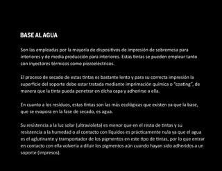 Son las empleadas por la mayoría de disposi vos de impresión de sobremesa para
interiores y de media producción para interiores. Estas ntas se pueden emplear tanto
con inyectores térmicos como piezoeléctricos.
El proceso de secado de estas ntas es bastante lento y para su correcta impresión la
superﬁcie del soporte debe estar tratada mediante imprimación química o “coa ng”, de
manera que la nta pueda penetrar en dicha capa y adherirse a ella.
En cuanto a los residuos, estas ntas son las más ecológicas que existen ya que la base,
que se evapora en la fase de secado, es agua.
Su resistencia a la luz solar (ultravioleta) es menor que en el resto de ntas y su
resistencia a la humedad o al contacto con líquidos es prác camente nula ya que el agua
es el aglu nante y transportador de los pigmentos en este po de ntas, por lo que entrar
en contacto con ella volvería a diluir los pigmentos aún cuando hayan sido adheridos a un
soporte (impresos).
BASE AL AGUA
 