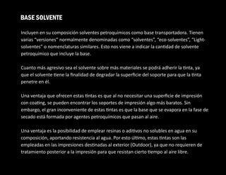 Incluyen en su composición solventes petroquímicos como base transportadora. Tienen
varias “versiones” normalmente denominadas como “solventes”, “eco-solventes”, “Light-
solventes” o nomenclaturas similares. Esto nos viene a indicar la can dad de solvente
petroquímico que incluye la base.
Cuanto más agresivo sea el solvente sobre más materiales se podrá adherir la nta, ya
que el solvente ene la ﬁnalidad de degradar la superﬁcie del soporte para que la nta
penetre en él.
Una ventaja que ofrecen estas ntas es que al no necesitar una superﬁcie de impresión
con coa ng, se pueden encontrar los soportes de impresión algo más baratos. Sin
embargo, el gran inconveniente de estas ntas es que la base que se evapora en la fase de
secado está formada por agentes petroquímicos que pasan al aire.
Una ventaja es la posibilidad de emplear resinas o adi vos no solubles en agua en su
composición, aportando resistencia al agua. Por esto úl mo, estas ntas son las
empleadas en las impresiones des nadas al exterior (Outdoor), ya que no requieren de
tratamiento posterior a la impresión para que resistan cierto empo al aire libre.
BASE SOLVENTE
 
