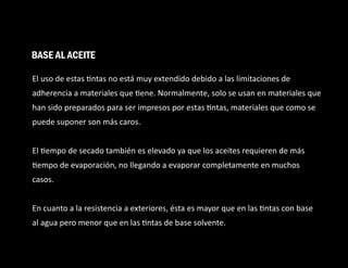 El uso de estas ntas no está muy extendido debido a las limitaciones de
adherencia a materiales que ene. Normalmente, solo se usan en materiales que
han sido preparados para ser impresos por estas ntas, materiales que como se
puede suponer son más caros.
El empo de secado también es elevado ya que los aceites requieren de más
empo de evaporación, no llegando a evaporar completamente en muchos
casos.
En cuanto a la resistencia a exteriores, ésta es mayor que en las ntas con base
al agua pero menor que en las ntas de base solvente.
BASE AL ACEITE
 