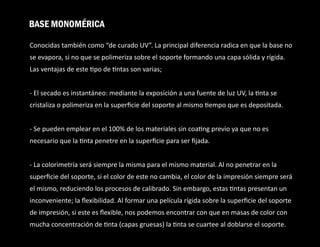 Conocidas también como “de curado UV”. La principal diferencia radica en que la base no
se evapora, si no que se polimeriza sobre el soporte formando una capa sólida y rígida.
Las ventajas de este po de ntas son varias;
- El secado es instantáneo: mediante la exposición a una fuente de luz UV, la nta se
cristaliza o polimeriza en la superﬁcie del soporte al mismo empo que es depositada.
- Se pueden emplear en el 100% de los materiales sin coa ng previo ya que no es
necesario que la nta penetre en la superﬁcie para ser ﬁjada.
- La colorimetría será siempre la misma para el mismo material. Al no penetrar en la
superﬁcie del soporte, si el color de este no cambia, el color de la impresión siempre será
el mismo, reduciendo los procesos de calibrado. Sin embargo, estas ntas presentan un
inconveniente; la ﬂexibilidad. Al formar una película rígida sobre la superﬁcie del soporte
de impresión, si este es ﬂexible, nos podemos encontrar con que en masas de color con
mucha concentración de nta (capas gruesas) la nta se cuartee al doblarse el soporte.
BASE MONOMÉRICA
 