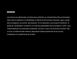 Las resinas son adicionadas a la nta para conferirle sus caracterís cas sicas principales,
tales como la adhesión y la ﬂexibilidad. A diferencia de las bases solventes, agua y aceite
que se evaporan, las resinas "permanecen" en la impresión y son la que le conﬁeren" el
grado de "durabilidad" al exterior y el resto de propiedades sicas excepto el "color", que
vendrá dado por los colorantes empleados. Así pues, el que una nta base solvente "ﬁje"
o no en un determinado material, dependerá fundamentalmente de las resinas
empleadas en la elaboración de la nta.
RESINAS
 