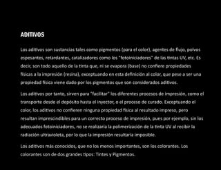 Los adi vos son sustancias tales como pigmentos (para el color), agentes de ﬂujo, polvos
espesantes, retardantes, catalizadores como los "fotoiniciadores" de las ntas UV, etc. Es
decir, son todo aquello de la nta que, ni se evapora (base) no conﬁere propiedades
sicas a la impresión (resina), exceptuando en esta deﬁnición al color, que pese a ser una
propiedad sica viene dado por los pigmentos que son considerados adi vos.
Los adi vos por tanto, sirven para "facilitar" los diferentes procesos de impresión, como el
transporte desde el depósito hasta el inyector, o el proceso de curado. Exceptuando el
color, los adi vos no conﬁeren ninguna propiedad sica al resultado impreso, pero
resultan imprescindibles para un correcto proceso de impresión, pues por ejemplo, sin los
adecuados fotoiniciadores, no se realizaría la polimerización de la nta UV al recibir la
radiación ultravioleta, por lo que la impresión resultaría imposible.
Los adi vos más conocidos, que no los menos importantes, son los colorantes. Los
colorantes son de dos grandes pos: Tintes y Pigmentos.
ADITIVOS
 