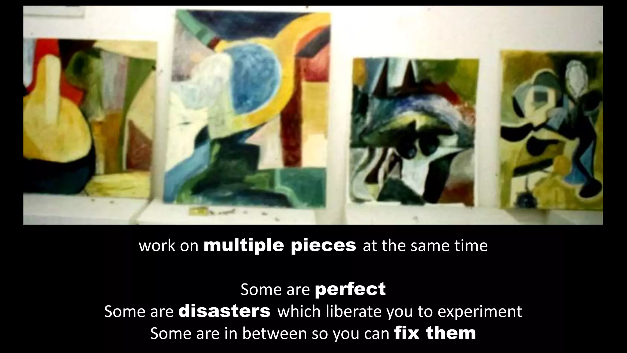 work on multiple pieces at the same time
Some are perfect
Some are disasters which liberate you to experiment
Some are in between so you can fix them
 