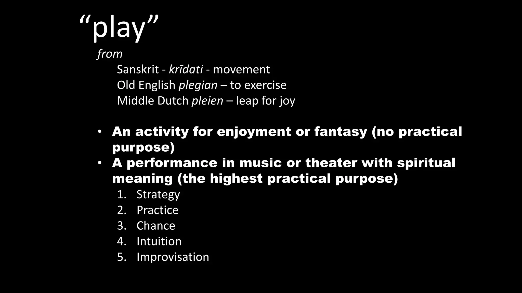 “play”
from
Sanskrit - krīdati - movement
Old English plegian – to exercise
Middle Dutch pleien – leap for joy
• An activity for enjoyment or fantasy (no practical
purpose)
• A performance in music or theater with spiritual
meaning (the highest practical purpose)
1. Strategy
2. Practice
3. Chance
4. Intuition
5. Improvisation
 