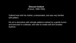 Édouard Vuillard
(French, 1868-1940)
Vuillard lived with his mother, a dressmaker, and was very familiar
with pattern.
His art is decorative with intricate patterns marked by a gentle humor
and executed in a delicate, soft color to create soft and complex
rhythms.
 