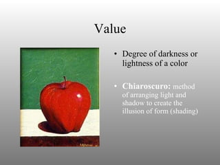 Value Degree of darkness or lightness of a color Chiaroscuro:  method of arranging light and shadow to create the illusion of form (shading) 
