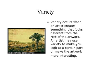 Variety Variety occurs when an artist creates something that looks different from the rest of the artwork. An artist may use variety to make you look at a certain part or make the artwork more interesting.   