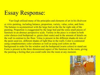 Essay Response:   Van Gogh utilized many of the principles and elements of art in his  Bedroom at Arles  painting, including balance, proportion, variety, value, color, and form. The balance is asymmetrical with the large bed on the the far right side of the painting. Proportion is exaggerated by the large bed and the extra small pieces of furniture in an abstract perspective scale. Variety in the piece is evident in both color choices (red bedspread vs. green chair seats) and in the amount of details on the wall in contrast to the floor. Value is present in the different shades & tints of the paint used (ex. different shades of light blue in the wall). Color is contrasted using complementary color schemes as well as using cool colors on the background in order for the window and the bedspread (warm colors) to stand out. Form is present in the three dimensional aspect of the furniture in the room, giving the painting a feeling that you could walk into the room at any moment. 