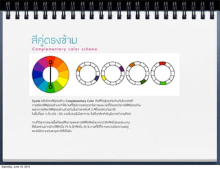 สีคูตรงขาม
                          Complementary color scheme




                          Dyads หรPอโครงสีคูตรงขาม Complementary Color คือสีที่อยูตรงกันขามกันในวงจรสี
                          การเลือกใชสีคูตรงขามจะทำใหงานที่ไดมีความสะดุดตาในการมอง แตก็ตองระวังการใชสีคูตรงขาม
                          เพราะการเลือกใชสึคูตรงขามดวยกันนั้นถาเราหยิบสี 2 สีที่ตรงขามกันมาใช
                          ในพื้นที่พอ ๆ กัน (50 : 50) งานนั้นจะดูไมมีเอกภาพ ซJ่งเปนหลักสำคัญในการทำงานศิลปะ

                          ทางที่ดีเราควรแบงพื้นที่ของสีในภาพของการใชสีใดสีหนึ่งมากกวาอีกสีหนึ่งโดยประมาณ
                          ซJ่งโดยสวนมากมักจะใชสีหนึ่ง 70 % อีกสีหนึ่ง 30 % ภาพที่ไดก็จะคงความมีเอกภาพอยู
                          และยังมีความเดนสะดุดตาไปได ในตัว




Saturday, June 19, 2010
 
