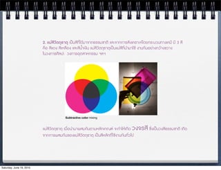 2. แมสีวัตถุธาตุ เปนสีที่ไดมาจากธรรมชาติ และจากการสังเคราะหโดยกระบวนทางเคมี มี 3 สี
                          คือ สีแดง สีเหลือง และสีน้ำเง9น แมสีวัตถุธาตุเปนแมสีที่นำมาใช งานกันอยางกวางขวาง
                          ในวงการศิลปะ  วงการอุตสาหกรรม ฯลฯ




                                        Subtractive color mixing



                          แมสีวัตถุธาตุ เมื่อนำมาผสมกันตามหลักเกณฑ จะทำใหเกิด วงจรสี ซ;่งเปนวงสีธรรมชาติ เกิด
                          จากการผสมกันของแมสีวัตถุธาตุ เปนสีหลักที่ใชงานกันทั่วไป




Saturday, June 19, 2010
 