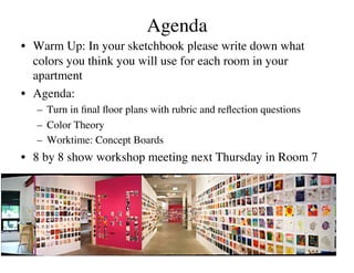 Agenda
                                  	

•  Warm Up: In your sketchbook please write down what
   colors you think you will use for each room in your
   apartment	

•  Agenda:	

   –  Turn in ﬁnal ﬂoor plans with rubric and reﬂection questions	

   –  Color Theory	

   –  Worktime: Concept Boards	

•  8 by 8 show workshop meeting next Thursday in Room 7	

 