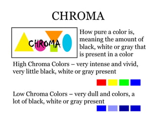 CHROMA
                       How pure a color is,
                       meaning the amount of
                       black, white or gray that
                       is present in a color
High Chroma Colors – very intense and vivid,
very little black, white or gray present


Low Chroma Colors – very dull and colors, a
lot of black, white or gray present
 