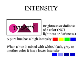 INTENSITY

                         Brightness or dullness
                         of a color (NOT
                         lightness or darkness!)
A pure hue has a high intensity

When a hue is mixed with white, black, gray or
another color it has a lower intensity
 