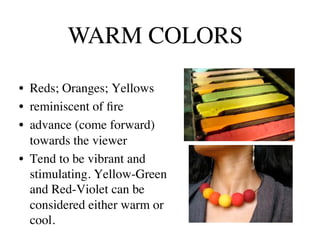 WARM COLORS	


•  Reds; Oranges; Yellows	

•  reminiscent of ﬁre	

•  advance (come forward)
   towards the viewer	

•  Tend to be vibrant and
   stimulating. Yellow-Green
   and Red-Violet can be
   considered either warm or
   cool.	

 
