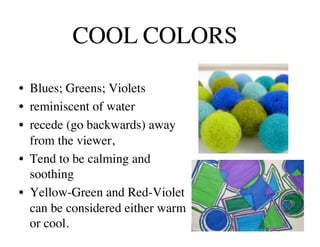 COOL COLORS	


•  Blues; Greens; Violets 	

•  reminiscent of water	

•  recede (go backwards) away
   from the viewer, 	

•  Tend to be calming and
   soothing	

•  Yellow-Green and Red-Violet
   can be considered either warm
   or cool.	

 