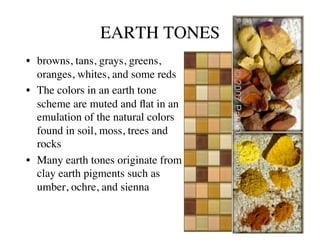 EARTH TONES	

•  browns, tans, grays, greens,
   oranges, whites, and some reds	

•  The colors in an earth tone
   scheme are muted and ﬂat in an
   emulation of the natural colors
   found in soil, moss, trees and
   rocks	

•  Many earth tones originate from
   clay earth pigments such as
   umber, ochre, and sienna 	

 