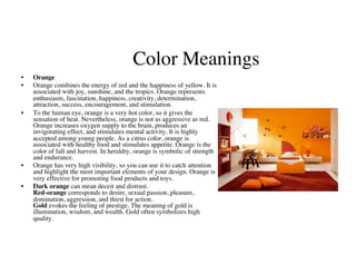Color Meanings
                                                        	

•    Orange	

•    Orange combines the energy of red and the happiness of yellow. It is
     associated with joy, sunshine, and the tropics. Orange represents
     enthusiasm, fascination, happiness, creativity, determination,
     attraction, success, encouragement, and stimulation.	

•    To the human eye, orange is a very hot color, so it gives the
     sensation of heat. Nevertheless, orange is not as aggressive as red.
     Orange increases oxygen supply to the brain, produces an
     invigorating effect, and stimulates mental activity. It is highly
     accepted among young people. As a citrus color, orange is
     associated with healthy food and stimulates appetite. Orange is the
     color of fall and harvest. In heraldry, orange is symbolic of strength
     and endurance.	

•    Orange has very high visibility, so you can use it to catch attention
     and highlight the most important elements of your design. Orange is
     very effective for promoting food products and toys.	

•    Dark orange can mean deceit and distrust.
     Red-orange corresponds to desire, sexual passion, pleasure,
     domination, aggression, and thirst for action.
     Gold evokes the feeling of prestige. The meaning of gold is
     illumination, wisdom, and wealth. Gold often symbolizes high
     quality.	

 