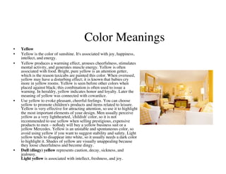 Color Meanings
                                                         	

•    Yellow	

•    Yellow is the color of sunshine. It's associated with joy, happiness,
     intellect, and energy. 	

•    Yellow produces a warming effect, arouses cheerfulness, stimulates
     mental activity, and generates muscle energy. Yellow is often
     associated with food. Bright, pure yellow is an attention getter,
     which is the reason taxicabs are painted this color. When overused,
     yellow may have a disturbing effect; it is known that babies cry
     more in yellow rooms. Yellow is seen before other colors when
     placed against black; this combination is often used to issue a
     warning. In heraldry, yellow indicates honor and loyalty. Later the
     meaning of yellow was connected with cowardice.	

•    Use yellow to evoke pleasant, cheerful feelings. You can choose
     yellow to promote children's products and items related to leisure.
     Yellow is very effective for attracting attention, so use it to highlight
     the most important elements of your design. Men usually perceive
     yellow as a very lighthearted, 'childish' color, so it is not
     recommended to use yellow when selling prestigious, expensive
     products to men – nobody will buy a yellow business suit or a
     yellow Mercedes. Yellow is an unstable and spontaneous color, so
     avoid using yellow if you want to suggest stability and safety. Light
     yellow tends to disappear into white, so it usually needs a dark color
     to highlight it. Shades of yellow are visually unappealing because
     they loose cheerfulness and become dingy.	

•    Dull (dingy) yellow represents caution, decay, sickness, and
     jealousy. 
     Light yellow is associated with intellect, freshness, and joy.	

 