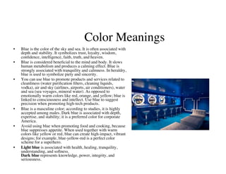 Color Meanings
                                                         	

•    Blue is the color of the sky and sea. It is often associated with
     depth and stability. It symbolizes trust, loyalty, wisdom,
     conﬁdence, intelligence, faith, truth, and heaven. 	

•    Blue is considered beneﬁcial to the mind and body. It slows
     human metabolism and produces a calming effect. Blue is
     strongly associated with tranquility and calmness. In heraldry,
     blue is used to symbolize piety and sincerity. 	

•    You can use blue to promote products and services related to
     cleanliness (water puriﬁcation ﬁlters, cleaning liquids,
     vodka), air and sky (airlines, airports, air conditioners), water
     and sea (sea voyages, mineral water). As opposed to
     emotionally warm colors like red, orange, and yellow; blue is
     linked to consciousness and intellect. Use blue to suggest
     precision when promoting high-tech products. 	

•    Blue is a masculine color; according to studies, it is highly
     accepted among males. Dark blue is associated with depth,
     expertise, and stability; it is a preferred color for corporate
     America.	

•    Avoid using blue when promoting food and cooking, because
     blue suppresses appetite. When used together with warm
     colors like yellow or red, blue can create high-impact, vibrant
     designs; for example, blue-yellow-red is a perfect color
     scheme for a superhero.	

•    Light blue is associated with health, healing, tranquility,
     understanding, and softness.
     Dark blue represents knowledge, power, integrity, and
     seriousness.	

 