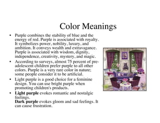 Color Meanings
                                          	

•  Purple combines the stability of blue and the
   energy of red. Purple is associated with royalty.
   It symbolizes power, nobility, luxury, and
   ambition. It conveys wealth and extravagance.
   Purple is associated with wisdom, dignity,
   independence, creativity, mystery, and magic.	

•  According to surveys, almost 75 percent of pre-
   adolescent children prefer purple to all other
   colors. Purple is a very rare color in nature;
   some people consider it to be artiﬁcial.	

•  Light purple is a good choice for a feminine
   design. You can use bright purple when
   promoting children's products.	

•  Light purple evokes romantic and nostalgic
   feelings.
   Dark purple evokes gloom and sad feelings. It
   can cause frustration.	

 