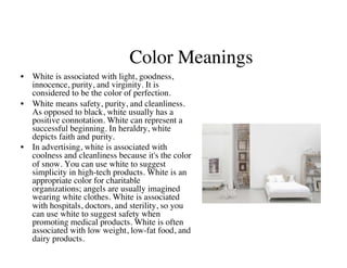 Color Meanings
                                            	

•  White is associated with light, goodness,
   innocence, purity, and virginity. It is
   considered to be the color of perfection.	

•  White means safety, purity, and cleanliness.
   As opposed to black, white usually has a
   positive connotation. White can represent a
   successful beginning. In heraldry, white
   depicts faith and purity. 	

•  In advertising, white is associated with
   coolness and cleanliness because it's the color
   of snow. You can use white to suggest
   simplicity in high-tech products. White is an
   appropriate color for charitable
   organizations; angels are usually imagined
   wearing white clothes. White is associated
   with hospitals, doctors, and sterility, so you
   can use white to suggest safety when
   promoting medical products. White is often
   associated with low weight, low-fat food, and
   dairy products.	

 