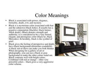 Color Meanings
                                            	

•  Black is associated with power, elegance,
   formality, death, evil, and mystery.	

•  Black is a mysterious color associated with fear
   and the unknown (black holes). It usually has a
   negative connotation (blacklist, black humor,
   'black death'). Black denotes strength and
   authority; it is considered to be a very formal,
   elegant, and prestigious color (black tie, black
   Mercedes). In heraldry, black is the symbol of
   grief.	

•  Black gives the feeling of perspective and depth,
   but a black background diminishes readability.
   A black suit or dress can make you look thinner.
   When designing for a gallery of art or
   photography, you can use a black or gray
   background to make the other colors stand out.
   Black contrasts well with bright colors.
   Combined with red or orange – other very
   powerful colors – black gives a very aggressive
   color scheme.	

 