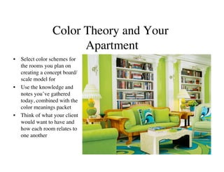Color Theory and Your
                      Apartment	

•  Select color schemes for
   the rooms you plan on
   creating a concept board/
   scale model for	

•  Use the knowledge and
   notes you’ve gathered
   today, combined with the
   color meanings packet	

•  Think of what your client
   would want to have and
   how each room relates to
   one another	

 