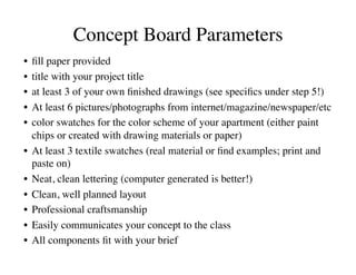 Concept Board Parameters
                                  	

•  ﬁll paper provided	

•  title with your project title	

•  at least 3 of your own ﬁnished drawings (see speciﬁcs under step 5!)	

•  At least 6 pictures/photographs from internet/magazine/newspaper/etc	

•  color swatches for the color scheme of your apartment (either paint
   chips or created with drawing materials or paper)	

•  At least 3 textile swatches (real material or ﬁnd examples; print and
   paste on)	

•  Neat, clean lettering (computer generated is better!)	

•  Clean, well planned layout	

•  Professional craftsmanship	

•  Easily communicates your concept to the class	

•  All components ﬁt with your brief	

 
