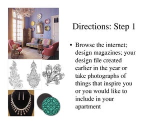 Directions: Step 1	


•  Browse the internet;
   design magazines; your
   design ﬁle created
   earlier in the year or
   take photographs of
   things that inspire you
   or you would like to
   include in your
   apartment 	

 