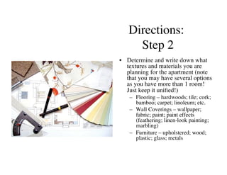 Directions:
     Step 2	

•  Determine and write down what
   textures and materials you are
   planning for the apartment (note
   that you may have several options
   as you have more than 1 room!
   Just keep it uniﬁed!)	

   –  Flooring – hardwoods; tile; cork;
      bamboo; carpet; linoleum; etc.	

   –  Wall Coverings – wallpaper;
      fabric; paint; paint effects
      (feathering; linen-look painting;
      marbling)	

   –  Furniture – upholstered; wood;
      plastic; glass; metals	

 