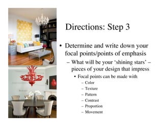 Directions: Step 3	


•  Determine and write down your
   focal points/points of emphasis	

   –  What will be your ‘shining stars’ –
      pieces of your design that impress	

      •  Focal points can be made with 	

          –  Color	

          –  Texture	

          –  Pattern	

          –  Contrast	

          –  Proportion	

          –  Movement	

 