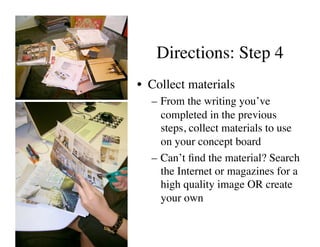 Directions: Step 4	

•  Collect materials	

   –  From the writing you’ve
      completed in the previous
      steps, collect materials to use
      on your concept board	

   –  Can’t ﬁnd the material? Search
      the Internet or magazines for a
      high quality image OR create
      your own	

 