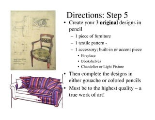Directions: Step 5	

•  Create your 3 original designs in
   pencil 	

   –  1 piece of furniture	

   –  1 textile pattern - 	

   –  1 accessory; built-in or accent piece	

       •  Fireplace	

       •  Bookshelves	

       •  Chandelier or Light Fixture	

•  Then complete the designs in
   either gouache or colored pencils	

•  Must be to the highest quality – a
   true work of art!	

 