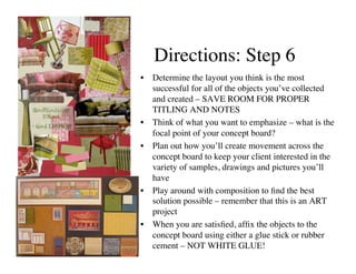 Directions: Step 6	

•  Determine the layout you think is the most
   successful for all of the objects you’ve collected
   and created – SAVE ROOM FOR PROPER
   TITLING AND NOTES	

•  Think of what you want to emphasize – what is the
   focal point of your concept board?	

•  Plan out how you’ll create movement across the
   concept board to keep your client interested in the
   variety of samples, drawings and pictures you’ll
   have	

•  Play around with composition to ﬁnd the best
   solution possible – remember that this is an ART
   project	

•  When you are satisﬁed, afﬁx the objects to the
   concept board using either a glue stick or rubber
   cement – NOT WHITE GLUE!	

 