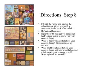 Directions: Step 8	

•  Fill out the rubric and answer the
   reﬂection questions in complete
   sentences on the back of the rubric.	

•  Reﬂection Questions:	

•  Describe with 4 adjectives the design
   feel you are trying to convey in your
   concept board 	

•  What is highly successful about your
   concept board? Nothing is not an
   answer.	

•  What could be changed about your
   concept board and how would changing
   this improve your concept board?
   Nothing is not an answer?	

 