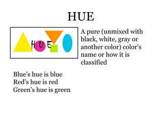 HUE
                       A pure (unmixed with
                       black, white, gray or
                       another color) color’s
                       name or how it is
                       classified
Blue’s hue is blue
Red’s hue is red
Green’s hue is green
 