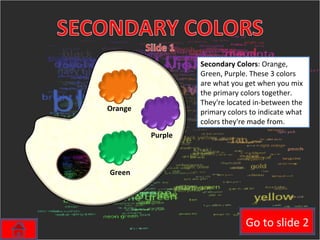 Secondary Colors : Orange, Green, Purple. These 3 colors are what you get when you mix the primary colors together. They're located in-between the primary colors to indicate what colors they're made from.  Orange Purple Green Go to slide 2 