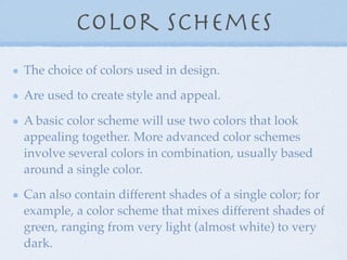 Color Schemes
The choice of colors used in design.

Are used to create style and appeal.

A basic color scheme will use two colors that look
appealing together. More advanced color schemes
involve several colors in combination, usually based
around a single color.

Can also contain different shades of a single color; for
example, a color scheme that mixes different shades of
green, ranging from very light (almost white) to very
dark.
 
