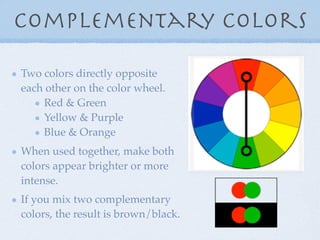 Complementary Colors

Two colors directly opposite
each other on the color wheel.
    Red & Green
    Yellow & Purple
    Blue & Orange
When used together, make both
colors appear brighter or more
intense.
If you mix two complementary
colors, the result is brown/black.
 
