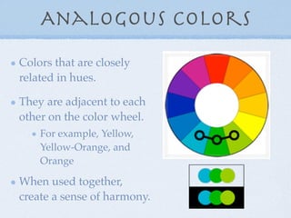 Analogous Colors
Colors that are closely
related in hues.

They are adjacent to each
other on the color wheel.
    For example, Yellow,
    Yellow-Orange, and
    Orange

When used together,
create a sense of harmony.
 