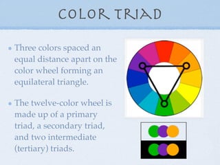 Color Triad
Three colors spaced an
equal distance apart on the
color wheel forming an
equilateral triangle.

The twelve-color wheel is
made up of a primary
triad, a secondary triad,
and two intermediate
(tertiary) triads.
 
