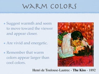 Warm Colors

Suggest warmth and seem
to move toward the viewer
and appear closer.

Are vivid and energetic.

Remember that warm
colors appear larger than
cool colors.
               Henri de Toulouse-Lautrec - The Kiss - 1892
 